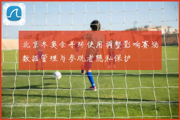 北京冬奥会手环使用调整影响赛场数据管理与参观者隐私保护