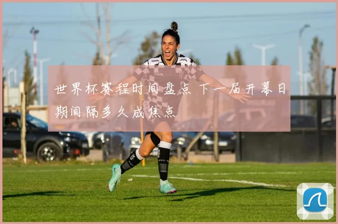 世界杯赛程时间盘点 下一届开幕日期间隔多久成焦点