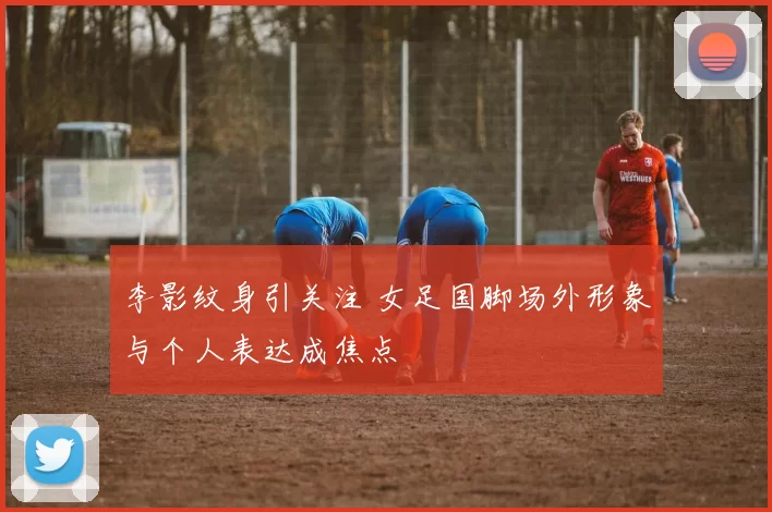 李影纹身引关注 女足国脚场外形象与个人表达成焦点