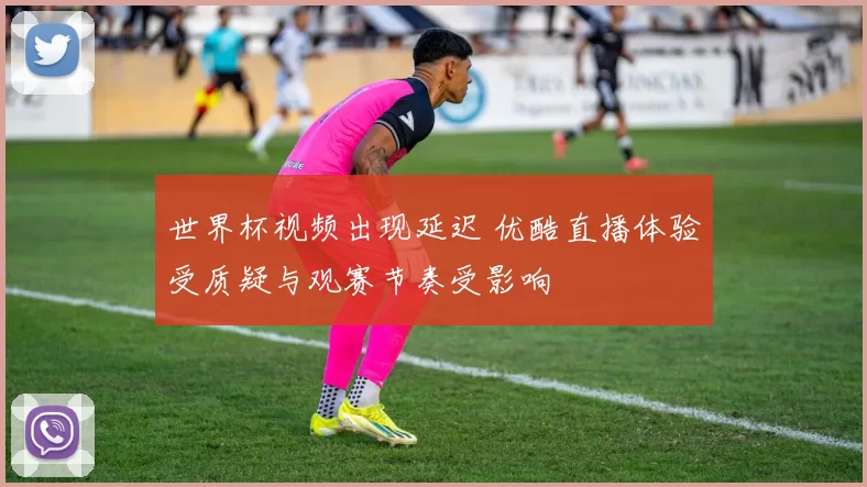 世界杯视频出现延迟 优酷直播体验受质疑与观赛节奏受影响