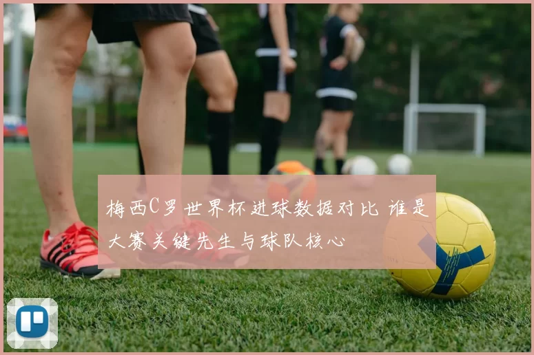 梅西C罗世界杯进球数据对比 谁是大赛关键先生与球队核心