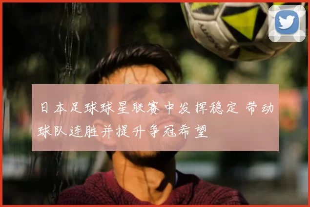 日本足球球星联赛中发挥稳定 带动球队连胜并提升争冠希望
