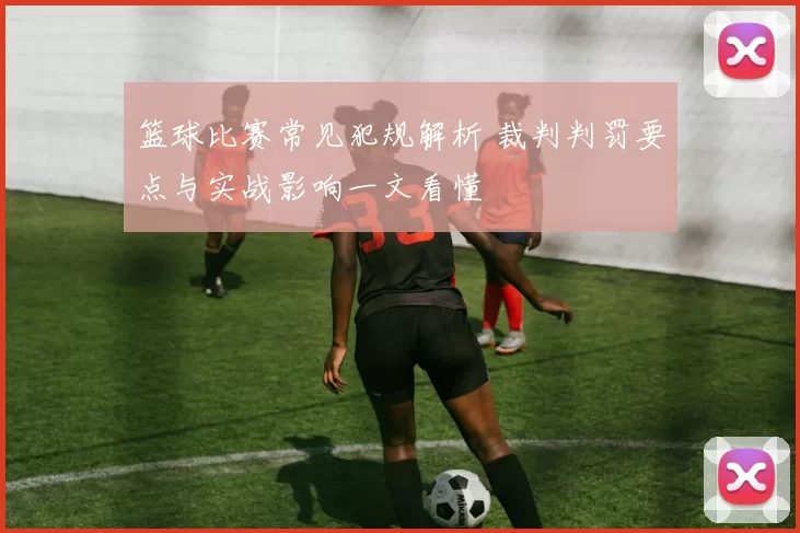 篮球比赛常见犯规解析 裁判判罚要点与实战影响一文看懂