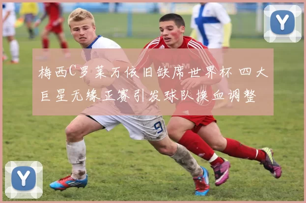 梅西C罗莱万依旧缺席世界杯 四大巨星无缘正赛引发球队换血调整