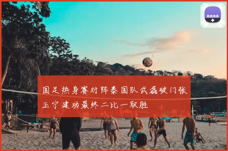 国足热身赛对阵泰国队武磊破门张玉宁建功最终二比一取胜