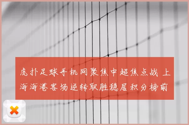 虎扑足球手机网聚焦中超焦点战 上海海港客场逆转取胜稳居积分榜前列
