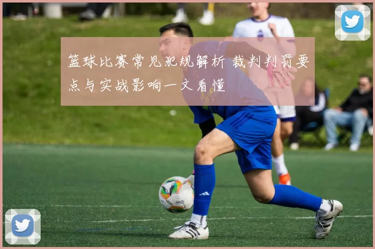 篮球比赛常见犯规解析 裁判判罚要点与实战影响一文看懂