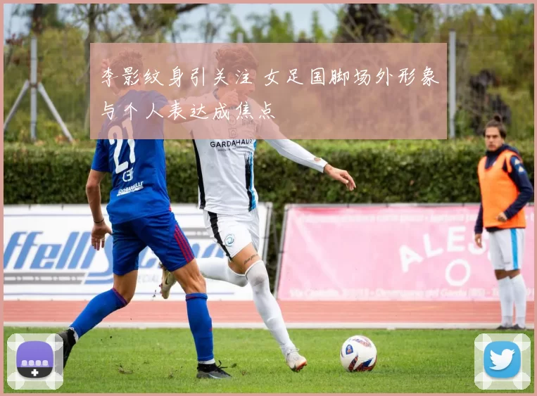 李影纹身引关注 女足国脚场外形象与个人表达成焦点