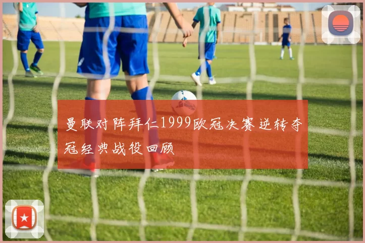 曼联对阵拜仁1999欧冠决赛逆转夺冠经典战役回顾