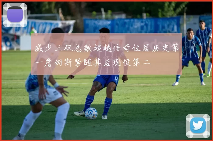 威少三双总数超越传奇位居历史第一詹姆斯紧随其后现役第二