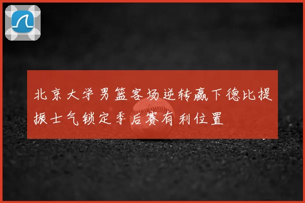 北京大学男篮客场逆转赢下德比提振士气锁定季后赛有利位置