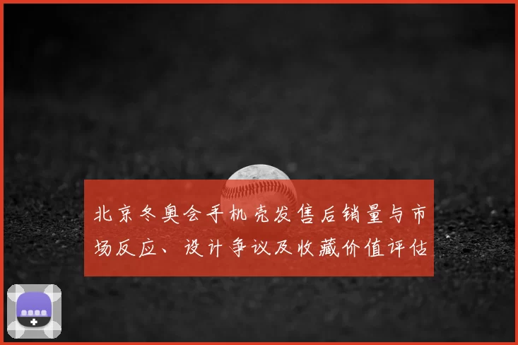 北京冬奥会手机壳发售后销量与市场反应、设计争议及收藏价值评估