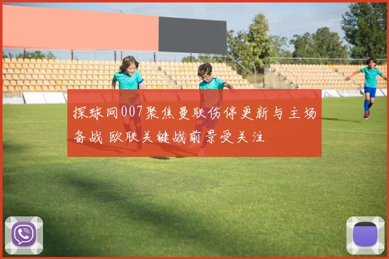 探球网007聚焦曼联伤停更新与主场备战 欧联关键战前景受关注