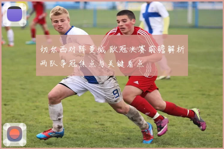 切尔西对阵曼城 欧冠决赛前瞻解析两队争冠焦点与关键看点