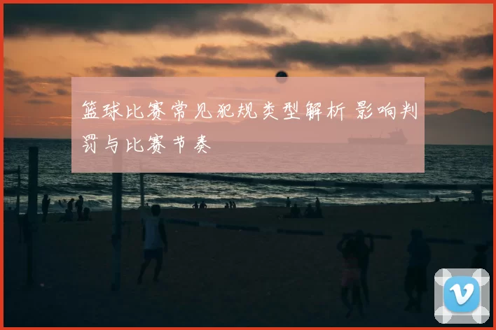 篮球比赛常见犯规类型解析 影响判罚与比赛节奏