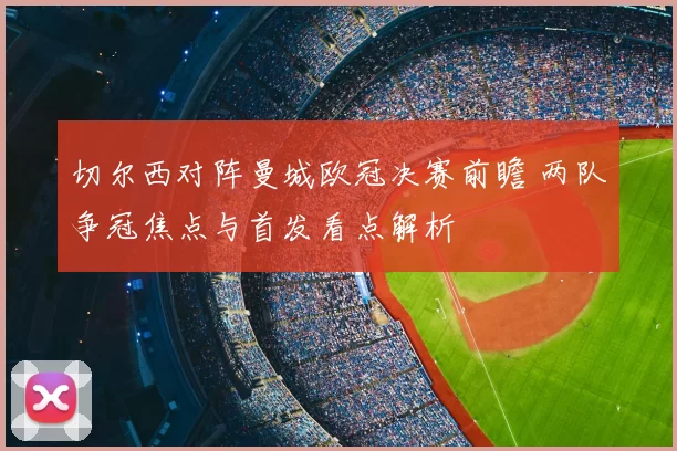 切尔西对阵曼城欧冠决赛前瞻 两队争冠焦点与首发看点解析