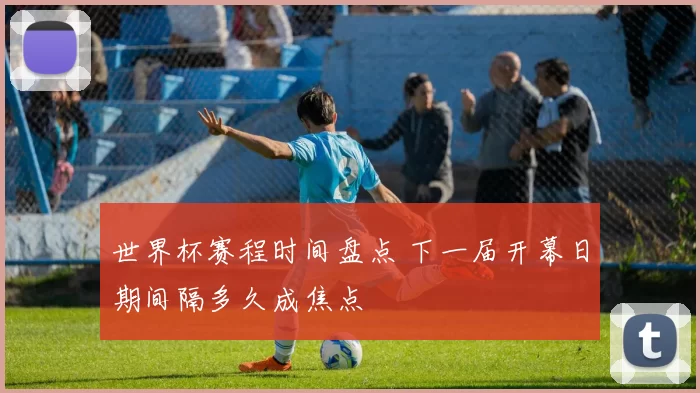 世界杯赛程时间盘点 下一届开幕日期间隔多久成焦点
