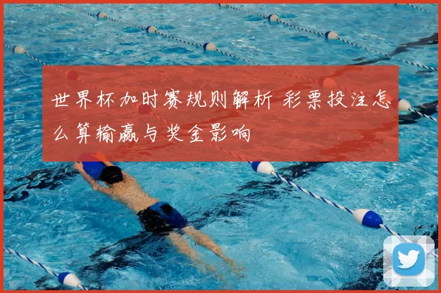 世界杯加时赛规则解析 彩票投注怎么算输赢与奖金影响